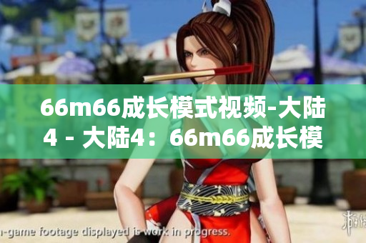 66m66成長(zhǎng)模式視頻-大陸4 - 大陸4：66m66成長(zhǎng)模式視頻剖析