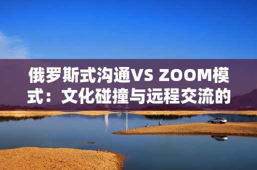 俄羅斯式溝通VS ZOOM模式：文化碰撞與遠(yuǎn)程交流的異同