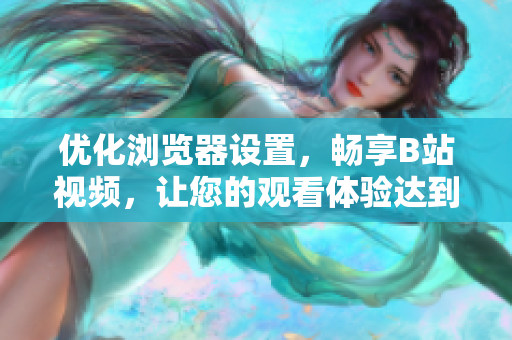 優(yōu)化瀏覽器設置，暢享B站視頻，讓您的觀看體驗達到最佳狀態(tài)