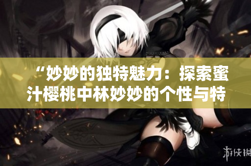 “妙妙的獨特魅力:探索蜜汁櫻桃中林妙妙的個性與特質(zhì)” “妙妙的獨特魅力:探索蜜汁櫻桃中林妙妙的個性與特質(zhì)”