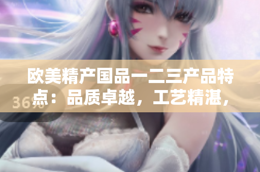 歐美精產國品一二三產品特點：品質卓越，工藝精湛，設計獨特。