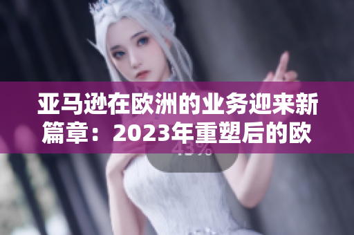 亞馬遜在歐洲的業(yè)務迎來新篇章：2023年重塑后的歐洲站