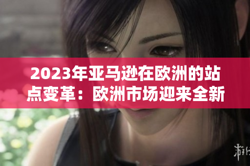 2023年亞馬遜在歐洲的站點(diǎn)變革:歐洲市場(chǎng)迎來(lái)全新購(gòu)物體驗(yàn) 2023年亞馬遜在歐洲的站點(diǎn)變革:歐洲市場(chǎng)迎來(lái)全新購(gòu)物體驗(yàn)