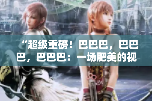 “超級重磅！巴巴巴，巴巴巴，巴巴巴：一場肥美的視覺盛宴！”