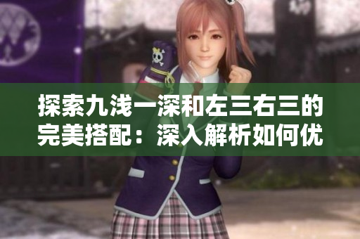 探索九淺一深和左三右三的完美搭配：深入解析如何優(yōu)雅運用這兩種技巧