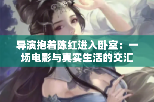 導演抱著陳紅進入臥室：一場電影與真實生活的交匯