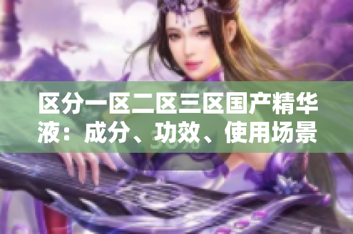 區(qū)分一區(qū)二區(qū)三區(qū)國產(chǎn)精華液：成分、功效、使用場景對比
