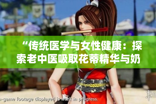 “傳統(tǒng)醫(yī)學(xué)與女性健康：探索老中醫(yī)吸取花蒂精華與奶水的視頻”