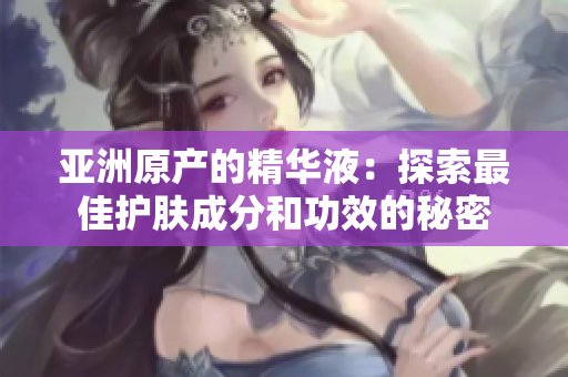 亞洲原產(chǎn)的精華液：探索最佳護膚成分和功效的秘密