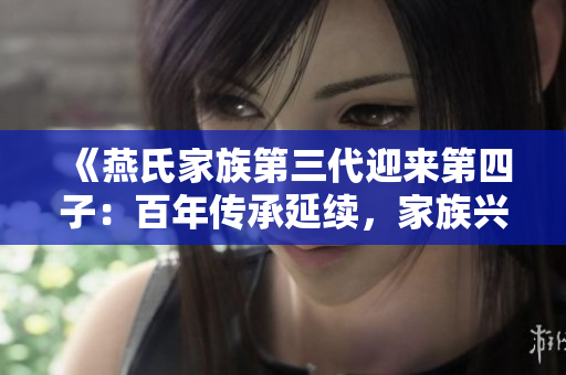 《燕氏家族第三代迎來(lái)第四子：百年傳承延續(xù)，家族興盛再譜新篇》