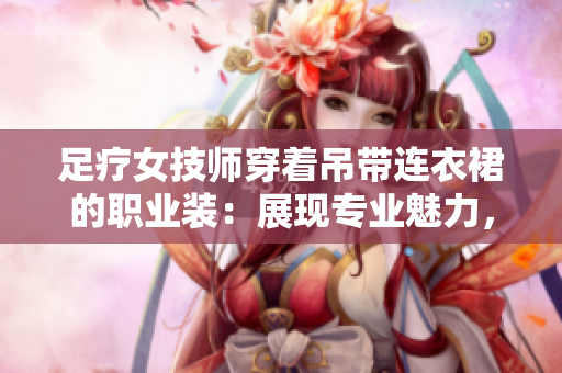 足療女技師穿著吊帶連衣裙的職業(yè)裝：展現(xiàn)專業(yè)魅力，舒適工作環(huán)境