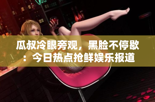 瓜叔冷眼旁觀，黑臉不停歇：今日熱點搶鮮娛樂報道