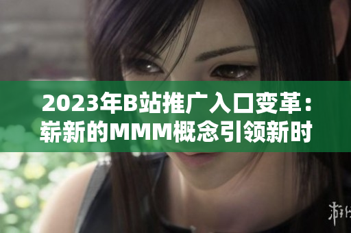 2023年B站推廣入口變革：嶄新的MMM概念引領(lǐng)新時代