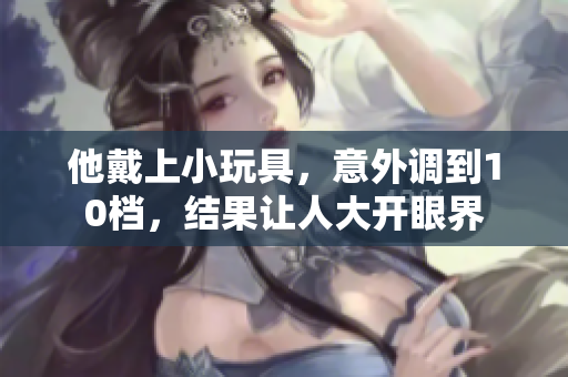 他戴上小玩具，意外調(diào)到10檔，結(jié)果讓人大開眼界
