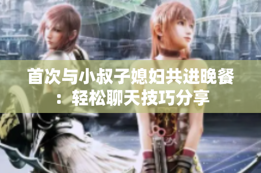 首次與小叔子媳婦共進(jìn)晚餐：輕松聊天技巧分享