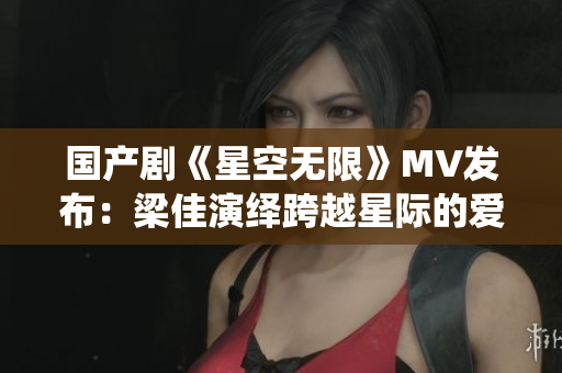 國(guó)產(chǎn)劇《星空無限》MV發(fā)布：梁佳演繹跨越星際的愛情航程