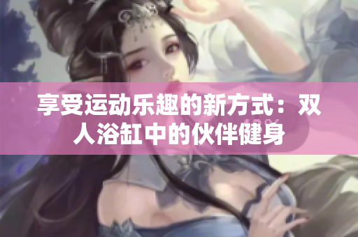 享受運(yùn)動樂趣的新方式：雙人浴缸中的伙伴健身