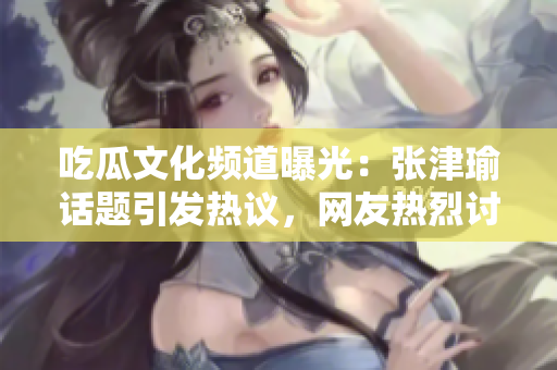 吃瓜文化頻道曝光：張津瑜話題引發(fā)熱議，網(wǎng)友熱烈討論中