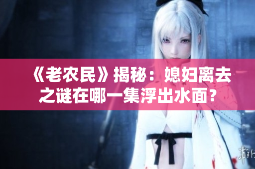 《老農民》揭秘：媳婦離去之謎在哪一集浮出水面？