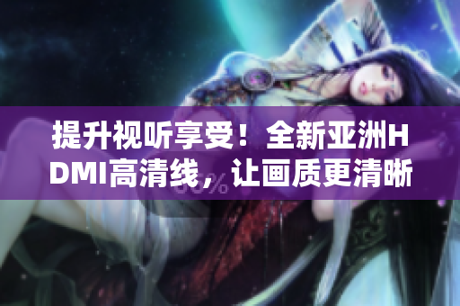 提升視聽享受！全新亞洲HDMI高清線，讓畫質(zhì)更清晰更細(xì)膩