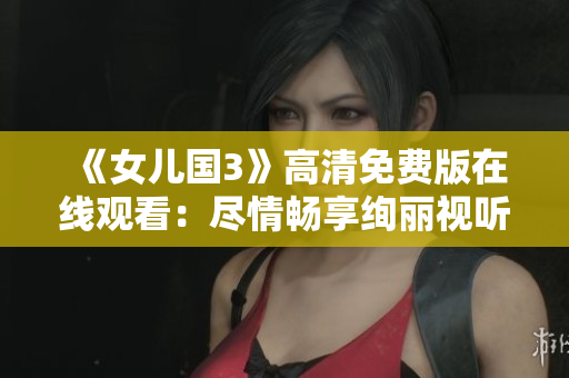 《女兒國3》高清免費版在線觀看：盡情暢享絢麗視聽新體驗