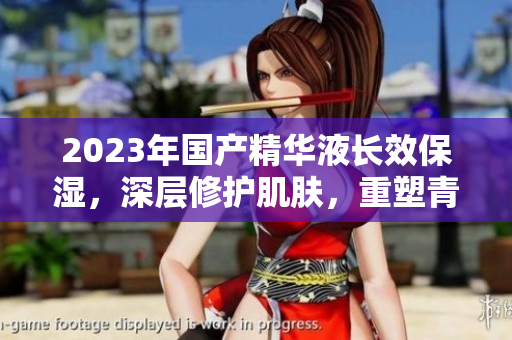 2023年國(guó)產(chǎn)精華液長(zhǎng)效保濕，深層修護(hù)肌膚，重塑青春光彩