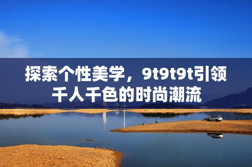 探索個(gè)性美學(xué)，9t9t9t引領(lǐng)千人千色的時(shí)尚潮流