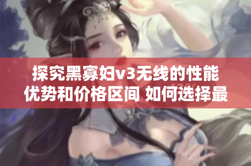 探究黑寡婦v3無線的性能優(yōu)勢和價格區(qū)間 如何選擇最合適的入手點(diǎn)？
