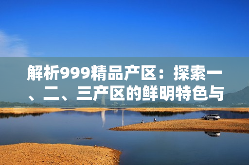解析999精品產(chǎn)區(qū)：探索一、二、三產(chǎn)區(qū)的鮮明特色與區(qū)別