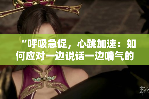 “呼吸急促，心跳加速：如何應對一邊說話一邊喘氣的情況？”