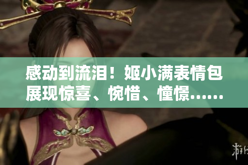 感動到流淚！姬小滿表情包展現(xiàn)驚喜、惋惜、憧憬……