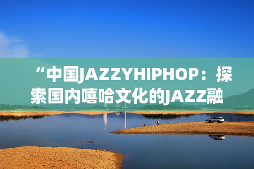 “中國(guó)JAZZYHIPHOP：探索國(guó)內(nèi)嘻哈文化的JAZZ融合之路”