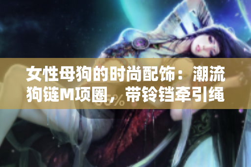 女性母狗的時(shí)尚配飾：潮流狗鏈M項(xiàng)圈，帶鈴鐺牽引繩，時(shí)尚又實(shí)用