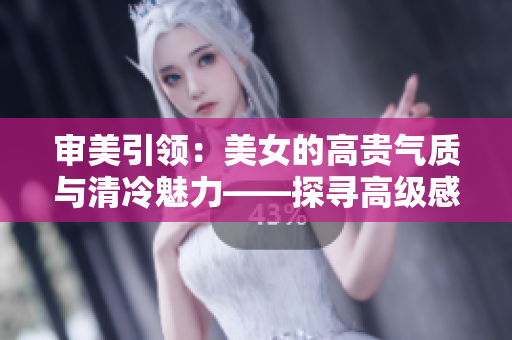 審美引領(lǐng)：美女的高貴氣質(zhì)與清冷魅力——探尋高級(jí)感禁欲風(fēng)格