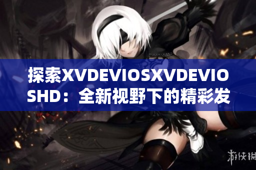 探索XVDEVIOSXVDEVIOSHD：全新視野下的精彩發(fā)現(xiàn)與深度體驗