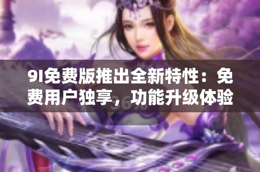 9I免費版推出全新特性：免費用戶獨享，功能升級體驗無限暢享！