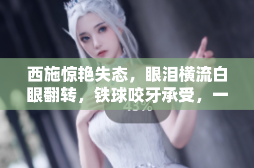 西施驚艷失態(tài)，眼淚橫流白眼翻轉(zhuǎn)，鐵球咬牙承受，一張照片引發(fā)熱議
