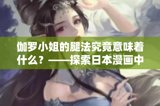 伽羅小姐的腿法究竟意味著什么？——探索日本漫畫(huà)中的角色特技