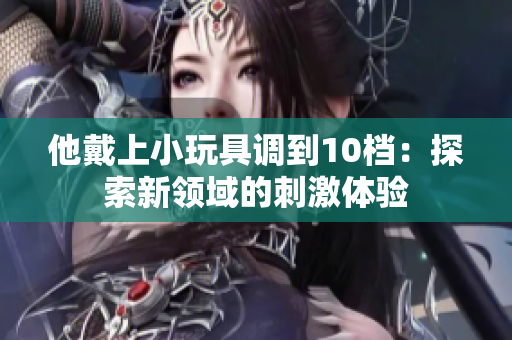 他戴上小玩具調(diào)到10檔：探索新領(lǐng)域的刺激體驗(yàn)