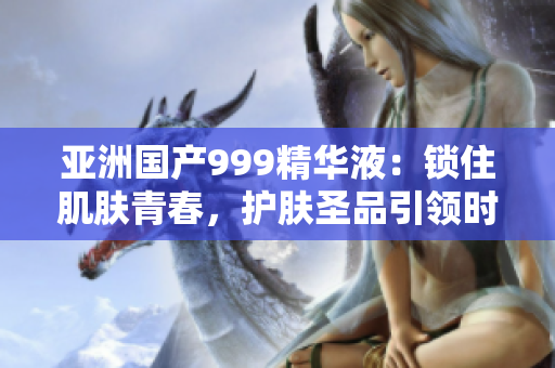 亞洲國產(chǎn)999精華液：鎖住肌膚青春，護膚圣品引領時尚美肌潮流