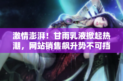 激情澎湃!甘雨乳液掀起熱潮,網(wǎng)站銷售飆升勢(shì)不可擋 激情澎湃!甘雨乳液掀起熱潮,網(wǎng)站銷售飆升勢(shì)不可擋