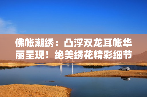 佛帳潮繡：凸浮雙龍耳帳華麗呈現(xiàn)！絕美繡花精彩細(xì)節(jié)，雙龍圖案栩栩如生。