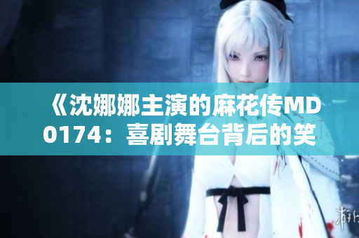 《沈娜娜主演的麻花傳MD0174：喜劇舞臺(tái)背后的笑料與挑戰(zhàn)》