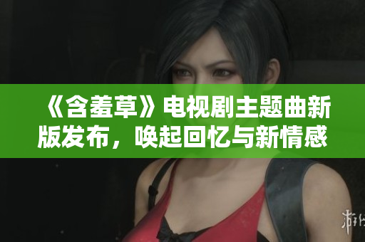 《含羞草》電視劇主題曲新版發(fā)布，喚起回憶與新情感