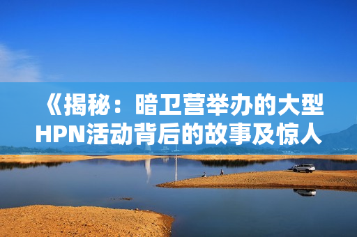 《揭秘：暗衛(wèi)營舉辦的大型HPN活動(dòng)背后的故事及驚人細(xì)節(jié)》