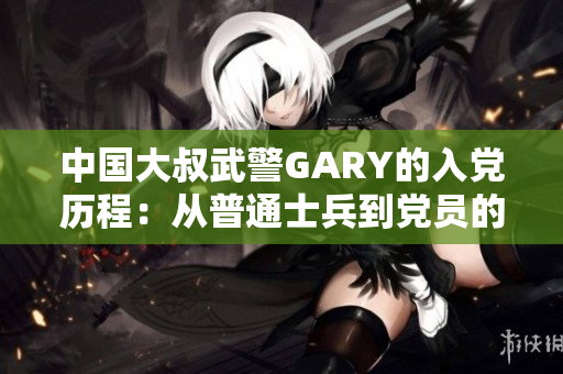 中國大叔武警GARY的入黨歷程：從普通士兵到黨員的奮斗之路