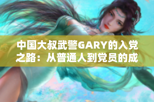 中國大叔武警GARY的入黨之路：從普通人到黨員的成長歷程