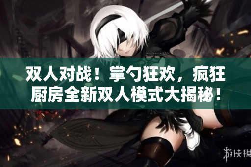 雙人對戰(zhàn)！掌勺狂歡，瘋狂廚房全新雙人模式大揭秘！