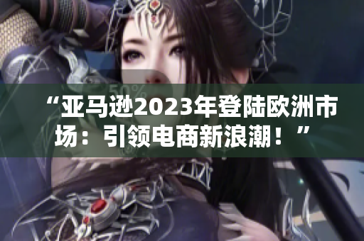 “亞馬遜2023年登陸歐洲市場：引領(lǐng)電商新浪潮！”