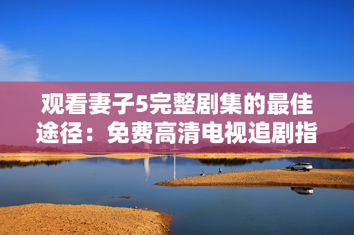 觀看妻子5完整劇集的最佳途徑：免費高清電視追劇指南
